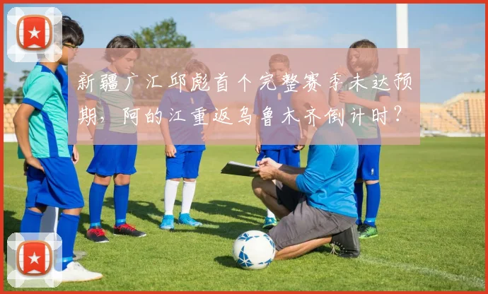 新疆广汇邱彪首个完整赛季未达预期,阿的江重返乌鲁木齐倒计时?