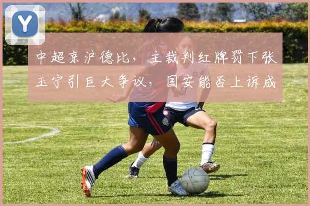 中超京沪德比，主裁判红牌罚下张玉宁引巨大争议，国安能否上诉成功？