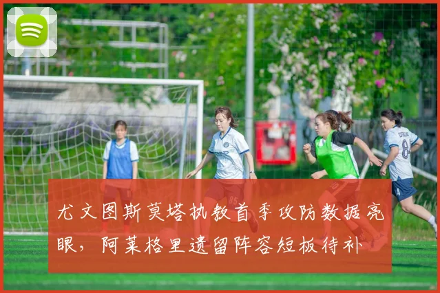 尤文图斯莫塔执教首季攻防数据亮眼，阿莱格里遗留阵容短板待补