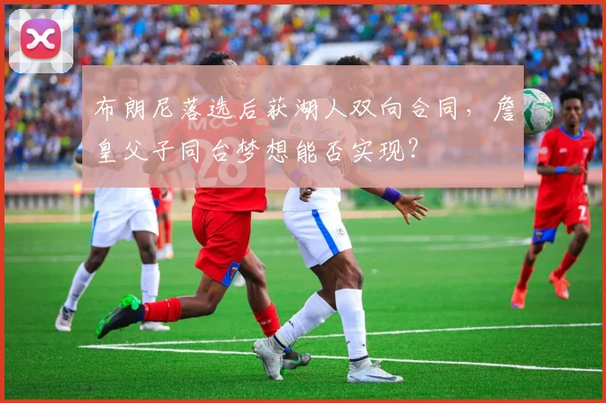 布朗尼落选后获湖人双向合同，詹皇父子同台梦想能否实现？