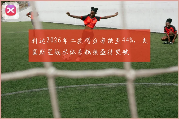 科达2026年二发得分率跌至44%,美国新星战术体系瓶颈亟待突破